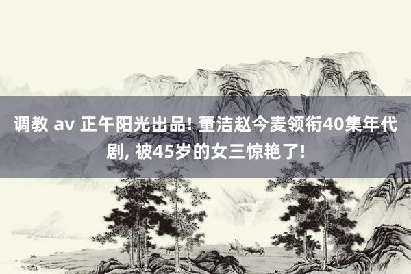 调教 av 正午阳光出品! 董洁赵今麦领衔40集年代剧， 被45岁的女三惊艳了!