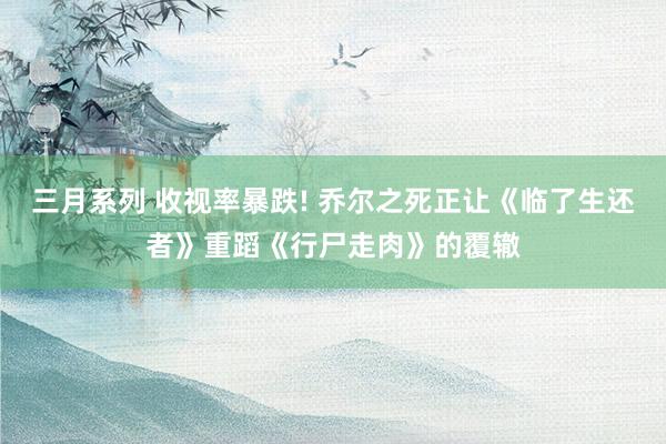三月系列 收视率暴跌! 乔尔之死正让《临了生还者》重蹈《行尸走肉》的覆辙