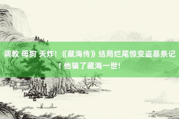 调教 母狗 天炸! 《藏海传》结局烂尾惊变盗墓条记! 他骗了藏海一世!