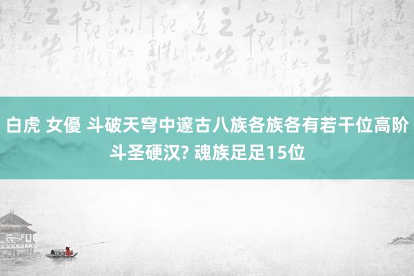 白虎 女優 斗破天穹中邃古八族各族各有若干位高阶斗圣硬汉? 魂族足足15位
