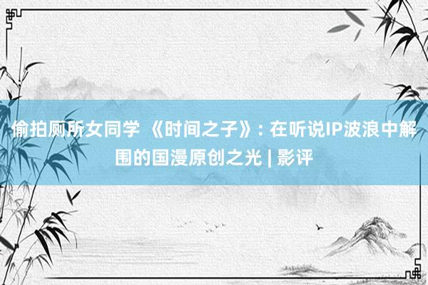 偷拍厕所女同学 《时间之子》: 在听说IP波浪中解围的国漫原创之光 | 影评