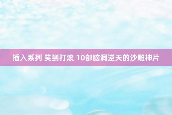 插入系列 笑到打滚 10部脑洞逆天的沙雕神片