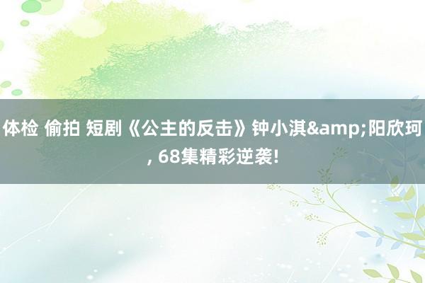 体检 偷拍 短剧《公主的反击》钟小淇&阳欣珂， 68集精彩逆袭!