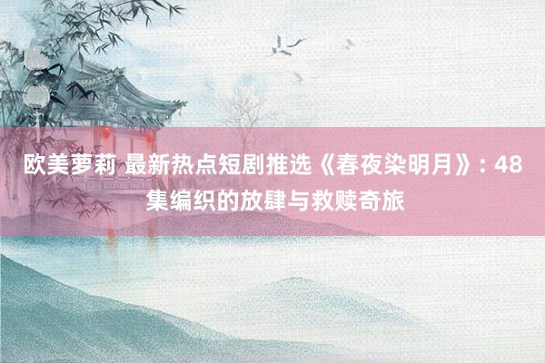 欧美萝莉 最新热点短剧推选《春夜染明月》: 48 集编织的放肆与救赎奇旅