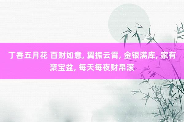 丁香五月花 百财如意， 翼振云霄， 金银满库， 家有聚宝盆， 每天每夜财帛滚