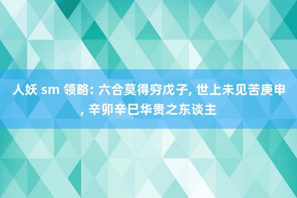 人妖 sm 领略: 六合莫得穷戊子， 世上未见苦庚申， 辛卯辛巳华贵之东谈主