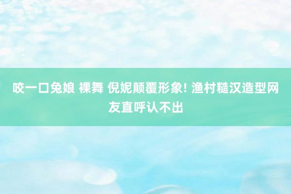 咬一口兔娘 裸舞 倪妮颠覆形象! 渔村糙汉造型网友直呼认不出