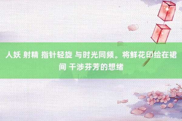 人妖 射精 指针轻旋 与时光同频。将鲜花印绘在裙间 干涉芬芳的想绪