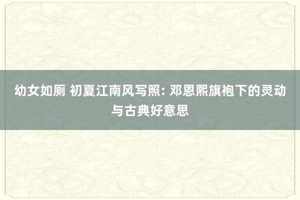 幼女如厕 初夏江南风写照: 邓恩熙旗袍下的灵动与古典好意思