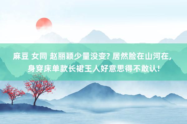 麻豆 女同 赵丽颖少量没变? 居然脸在山河在， 身穿床单款长裙王人好意思得不敢认!