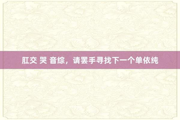 肛交 哭 音综，请罢手寻找下一个单依纯