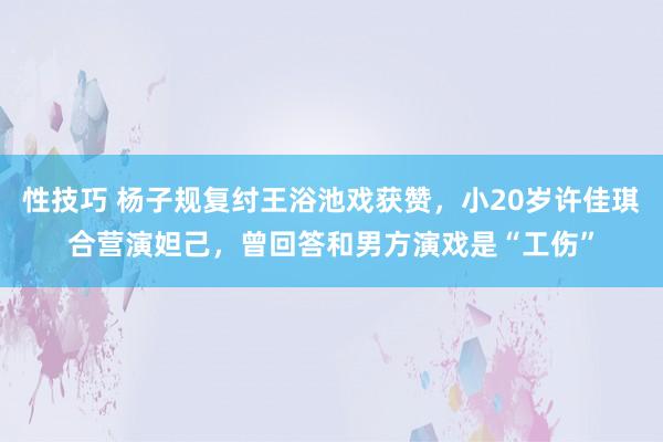 性技巧 杨子规复纣王浴池戏获赞，小20岁许佳琪合营演妲己，曾回答和男方演戏是“工伤”