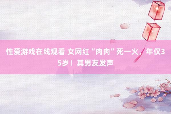 性爱游戏在线观看 女网红“肉肉”死一火，年仅35岁！其男友发声