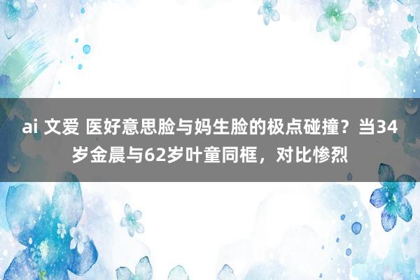ai 文爱 医好意思脸与妈生脸的极点碰撞？当34岁金晨与62岁叶童同框，对比惨烈