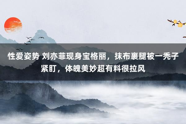 性爱姿势 刘亦菲现身宝格丽，抹布裹腿被一秃子紧盯，体魄美妙超有料很拉风