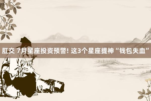 肛交 7月星座投资预警! 这3个星座提神“钱包失血”