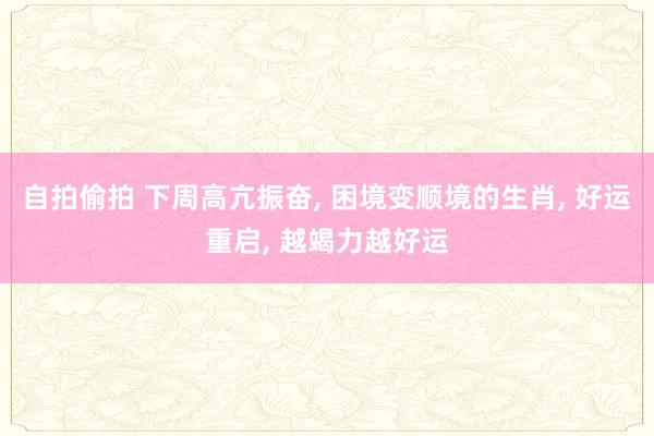 自拍偷拍 下周高亢振奋， 困境变顺境的生肖， 好运重启， 越竭力越好运