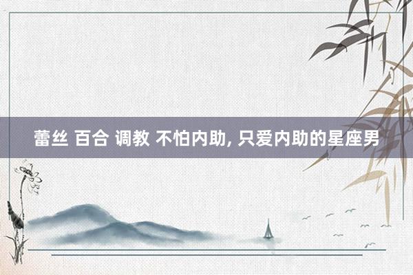 蕾丝 百合 调教 不怕内助， 只爱内助的星座男