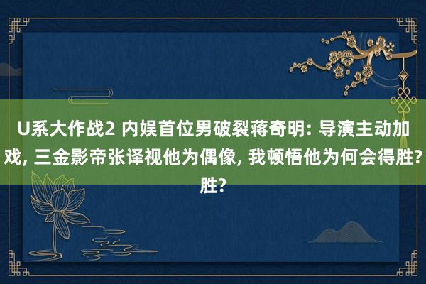U系大作战2 内娱首位男破裂蒋奇明: 导演主动加戏， 三金影帝张译视他为偶像， 我顿悟他为何会得胜?